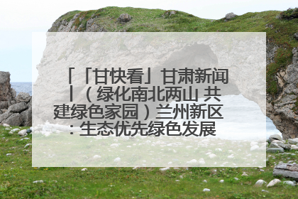 「甘快看」甘肃新闻丨（绿化南北两山 共建绿色家园）兰州新区：生态优先绿色发展 打造生态环保示范区