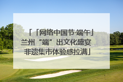 「网络中国节·端午」兰州“端”出文化盛宴 非遗集市体验感拉满