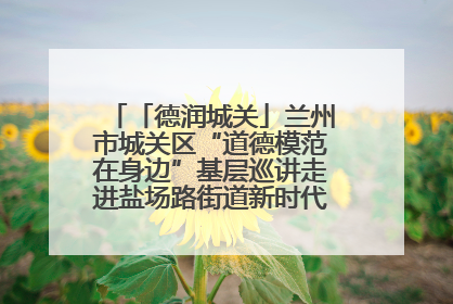 「德润城关」兰州市城关区“道德模范在身边”基层巡讲走进盐场路街道新时代文明实践所