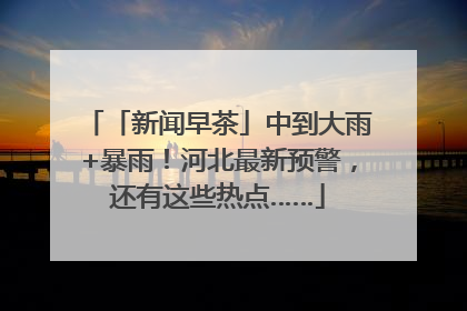 「新闻早茶」中到大雨+暴雨！河北最新预警，还有这些热点……