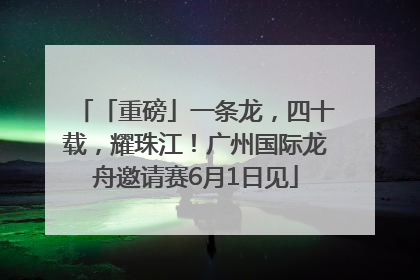 「重磅」一条龙，四十载，耀珠江！广州国际龙舟邀请赛6月1日见