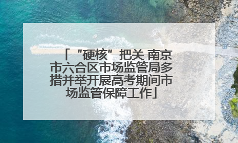 “硬核”把关 南京市六合区市场监管局多措并举开展高考期间市场监管保障工作