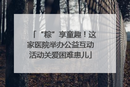 “粽”享童趣！这家医院举办公益互动活动关爱困难患儿