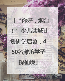 “你好，烟台！”少儿读城计划研学启幕，450名潍坊学子探仙境