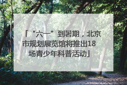 “六一”到暑期，北京市规划展览馆将推出18场青少年科普活动
