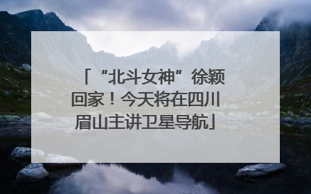 “北斗女神”徐颖回家！今天将在四川眉山主讲卫星导航