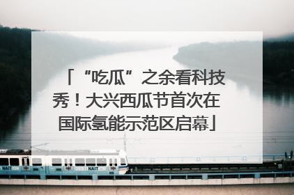 “吃瓜”之余看科技秀！大兴西瓜节首次在国际氢能示范区启幕