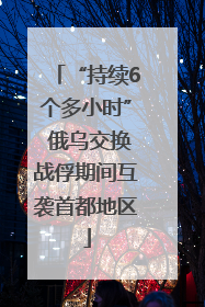 “持续6个多小时” 俄乌交换战俘期间互袭首都地区