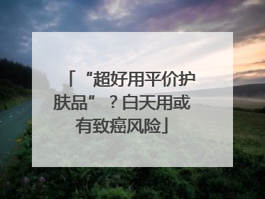 “超好用平价护肤品”？白天用或有致癌风险