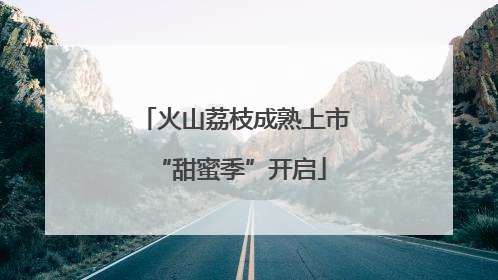 火山荔枝成熟上市 “甜蜜季”开启