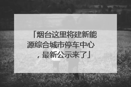 烟台这里将建新能源综合城市停车中心，最新公示来了
