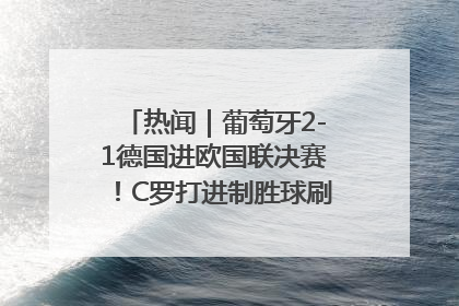 热闻｜葡萄牙2-1德国进欧国联决赛！C罗打进制胜球刷爆3大纪录！