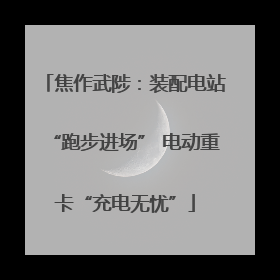 焦作武陟：装配电站“跑步进场” 电动重卡“充电无忧”
