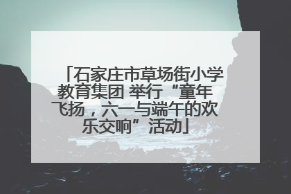石家庄市草场街小学教育集团 举行“童年飞扬，六一与端午的欢乐交响”活动