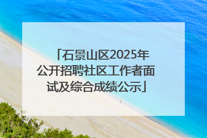 石景山区2025年公开招聘社区工作者面试及综合成绩公示