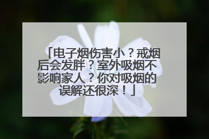 电子烟伤害小？戒烟后会发胖？室外吸烟不影响家人？你对吸烟的误解还很深！
