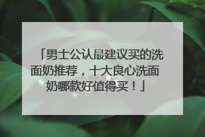 男士公认最建议买的洗面奶推荐，十大良心洗面奶哪款好值得买！