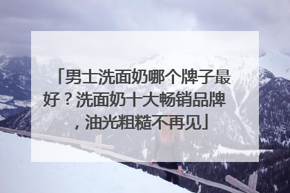 男士洗面奶哪个牌子最好？洗面奶十大畅销品牌，油光粗糙不再见