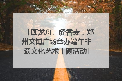 画龙舟、缝香囊，郑州文博广场举办端午非遗文化艺术主题活动