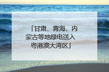 甘肃、青海、内蒙古等地绿电送入粤港澳大湾区