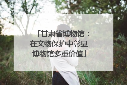 甘肃省博物馆：在文物保护中彰显博物馆多重价值