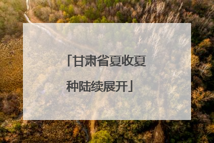 甘肃省夏收夏种陆续展开