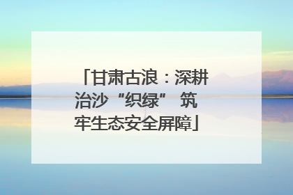 甘肃古浪：深耕治沙“织绿” 筑牢生态安全屏障