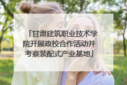 甘肃建筑职业技术学院开展政校合作活动并考察装配式产业基地