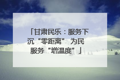 甘肃民乐：服务下沉“零距离” 为民服务“增温度”