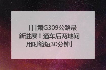 甘肃G309公路最新进展！通车后两地间用时缩短30分钟