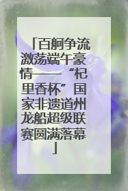 百舸争流激荡端午豪情——“杞里香杯”国家非遗道州龙船超级联赛圆满落幕