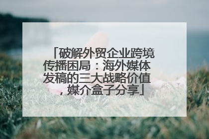 破解外贸企业跨境传播困局：海外媒体发稿的三大战略价值，媒介盒子分享