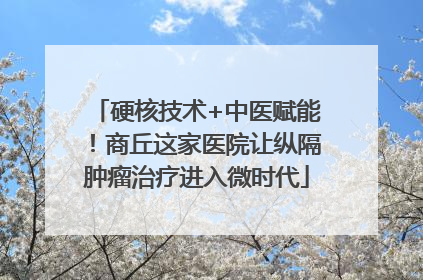 硬核技术+中医赋能！商丘这家医院让纵隔肿瘤治疗进入微时代