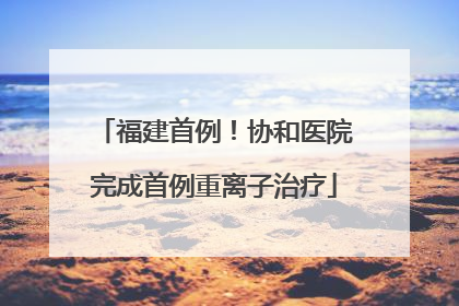 福建首例！协和医院完成首例重离子治疗