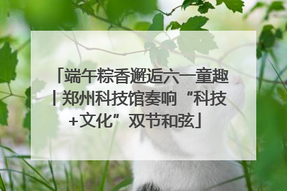 端午粽香邂逅六一童趣丨郑州科技馆奏响“科技+文化”双节和弦