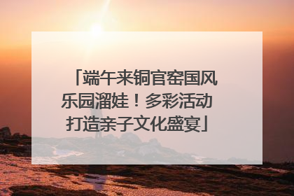 端午来铜官窑国风乐园溜娃！多彩活动打造亲子文化盛宴