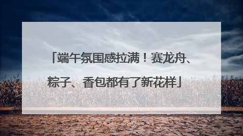 端午氛围感拉满！赛龙舟、粽子、香包都有了新花样