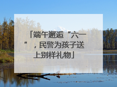 端午邂逅“六一”，民警为孩子送上别样礼物