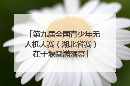 第九届全国青少年无人机大赛（湖北省赛）在十堰圆满落幕