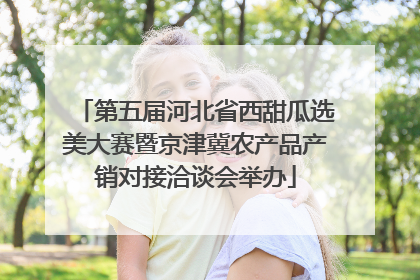 第五届河北省西甜瓜选美大赛暨京津冀农产品产销对接洽谈会举办
