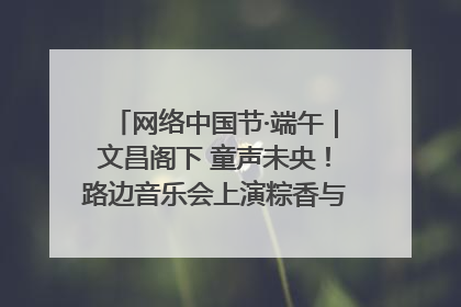 网络中国节·端午｜文昌阁下 童声未央！路边音乐会上演粽香与童真的诗意交响