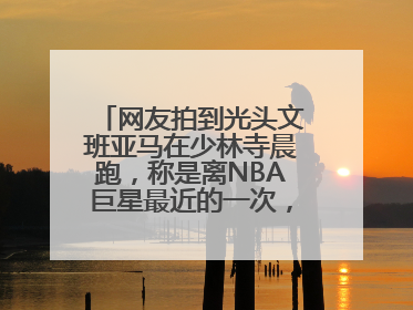 网友拍到光头文班亚马在少林寺晨跑，称是离NBA巨星最近的一次，景区回应