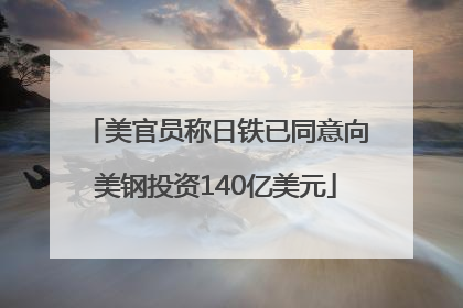 美官员称日铁已同意向美钢投资140亿美元