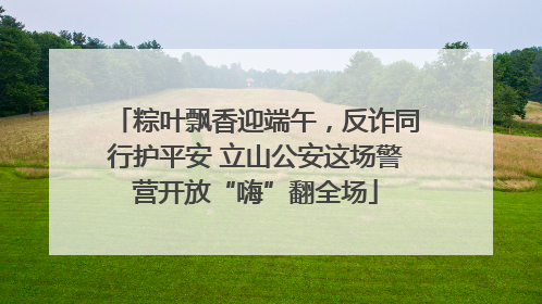 粽叶飘香迎端午，反诈同行护平安 立山公安这场警营开放“嗨”翻全场