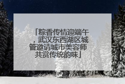 粽香传情迎端午，武汉东西湖区城管邀请城市美容师共赏传统韵味