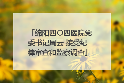绵阳四〇四医院党委书记周云 接受纪律审查和监察调查