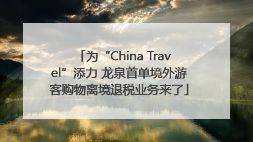 为“China Travel”添力 龙泉首单境外游客购物离境退税业务来了