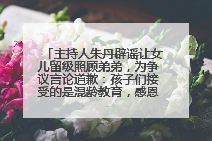 主持人朱丹辟谣让女儿留级照顾弟弟，为争议言论道歉：孩子们接受的是混龄教育，感恩每一条批评