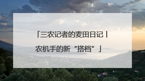 三农记者的麦田日记丨农机手的新“搭档”