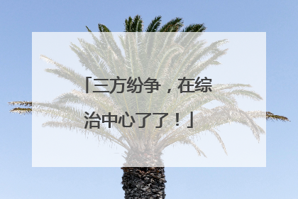 三方纷争，在综治中心了了！